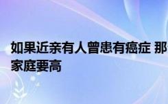 如果近亲有人曾患有癌症 那么后代患有癌症的机率比起普通家庭要高