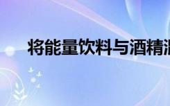 将能量饮料与酒精混合会增强负面影响