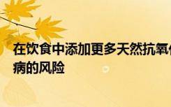 在饮食中添加更多天然抗氧化剂可以降低老年人患心血管疾病的风险