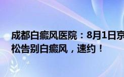 成都白癜风医院：8月1日京·川名医联合会诊博润，助你轻松告别白癜风，速约！