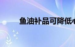 鱼油补品可降低心脏病和死亡风险