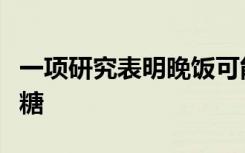 一项研究表明晚饭可能会导致体重增加和高血糖