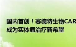 国内首创！赛德特生物CAR-T CD276靶点的细胞疗法或将成为实体瘤治疗新希望