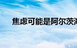 焦虑可能是阿尔茨海默氏症的早期指标