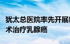 犹太总医院率先开展新的临床试验研究未经手术治疗乳腺癌