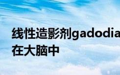 线性造影剂gadodiamide确实会在早期沉积在大脑中