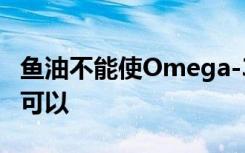 鱼油不能使Omega-3进入大脑 但是这种技术可以