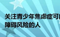 关注青少年焦虑症可能有助于及早发现有进食障碍风险的人