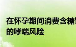 在怀孕期间消费含糖饮料可能会增加儿童中期的哮喘风险