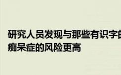 研究人员发现与那些有识字的人相比 说自己不会读写的人患痴呆症的风险更高