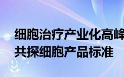 细胞治疗产业化高峰论坛即将启幕 行业大咖共探细胞产品标准