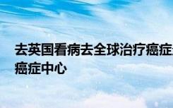 去英国看病去全球治疗癌症最好的三家医院----皇家马斯登癌症中心