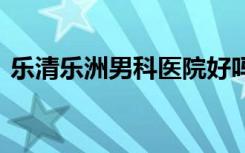 乐清乐洲男科医院好吗 医诚术精，肝胆相照