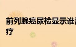 前列腺癌尿检显示谁需要治疗以及何时需要治疗