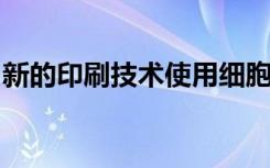 新的印刷技术使用细胞和分子来重建生物结构