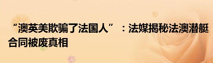 “澳英美欺骗了法国人”：法媒揭秘法澳潜艇合同被废真相