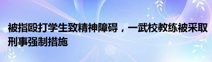 被指殴打学生致精神障碍，一武校教练被采取刑事强制措施