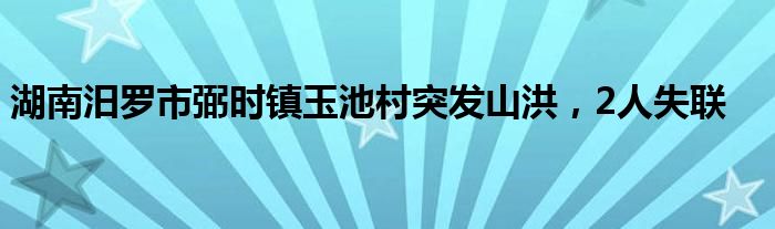 湖南汨罗市弼时镇玉池村突发山洪，2人失联