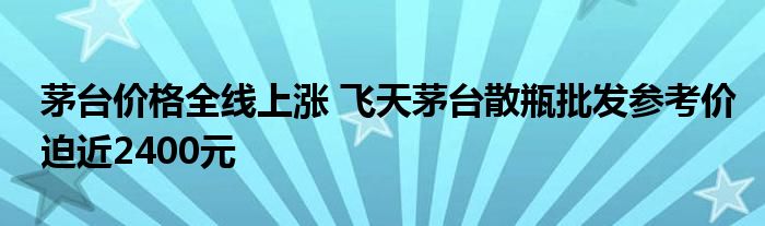 茅台价格全线上涨 飞天茅台散瓶批发参考价迫近2400元