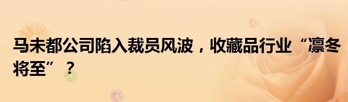 马未都公司陷入裁员风波，收藏品行业“凛冬将至”？