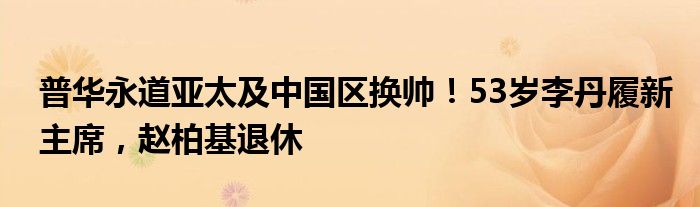 普华永道亚太及中国区换帅！53岁李丹履新主席，赵柏基退休