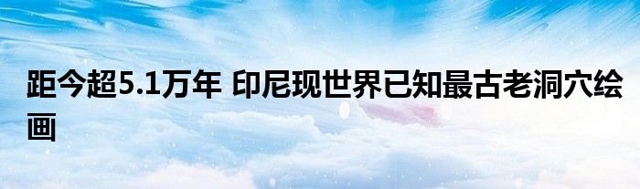 距今超5.1万年 印尼现世界已知最古老洞穴绘画