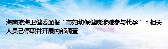 海南琼海卫健委通报“市妇幼保健院涉嫌参与代孕”：相关人员已停职并开展内部调查