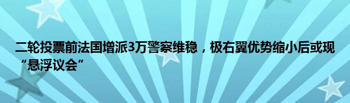 二轮投票前法国增派3万警察维稳，极右翼优势缩小后或现“悬浮议会”