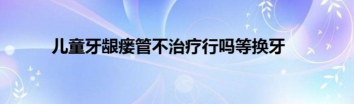 儿童牙龈瘘管不治疗行吗等换牙