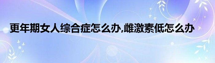 更年期女人综合症怎么办,雌激素低怎么办