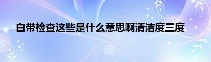 白带检查这些是什么意思啊清洁度三度