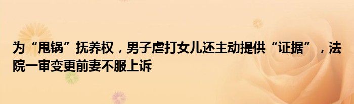 为“甩锅”抚养权，男子虐打女儿还主动提供“证据”，法院一审变更前妻不服上诉