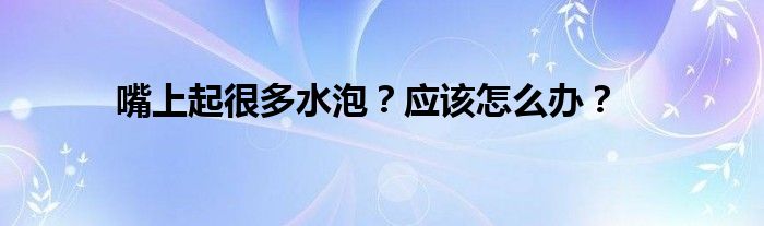 嘴上起很多水泡？应该怎么办？