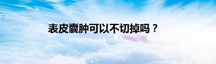 表皮囊肿可以不切掉吗？