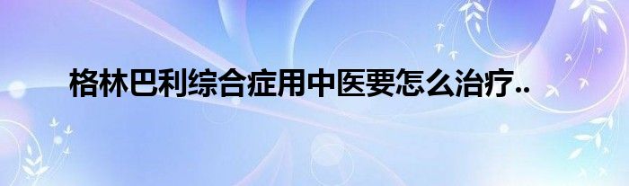 格林巴利综合症用中医要怎么治疗..