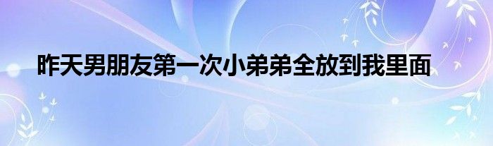 昨天男朋友第一次小弟弟全放到我里面