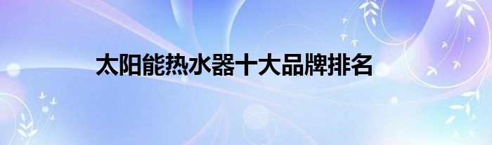 太阳能热水器十大品牌排名