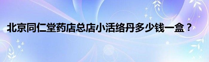 北京同仁堂药店总店小活络丹多少钱一盒？