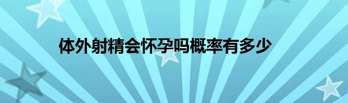 体外射精会怀孕吗概率有多少