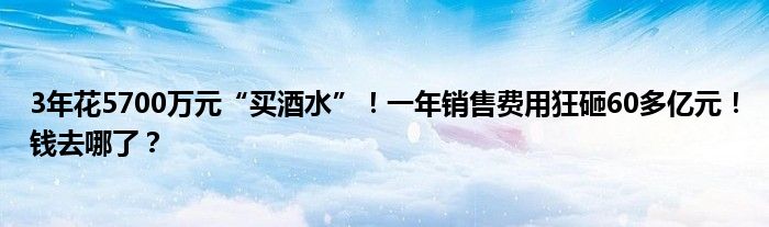 3年花5700万元“买酒水”！一年销售费用狂砸60多亿元！钱去哪了？