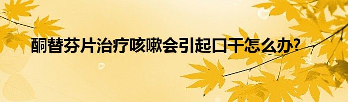 酮替芬片治疗咳嗽会引起口干怎么办?