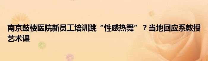 南京鼓楼医院新员工培训跳“性感热舞”？当地回应系教授艺术课