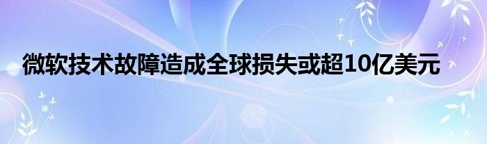 微软技术故障造成全球损失或超10亿美元