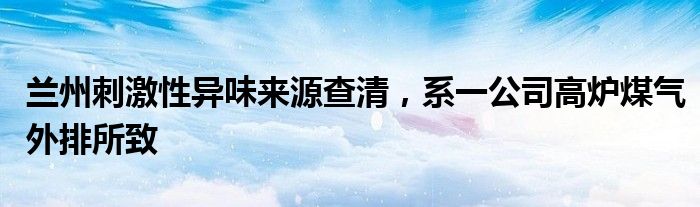 兰州刺激性异味来源查清，系一公司高炉煤气外排所致