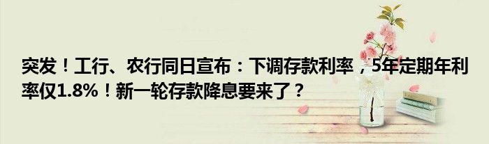 突发！工行、农行同日宣布：下调存款利率，5年定期年利率仅1.8%！新一轮存款降息要来了？
