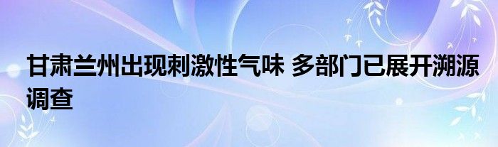 甘肃兰州出现刺激性气味 多部门已展开溯源调查