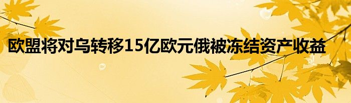 欧盟将对乌转移15亿欧元俄被冻结资产收益