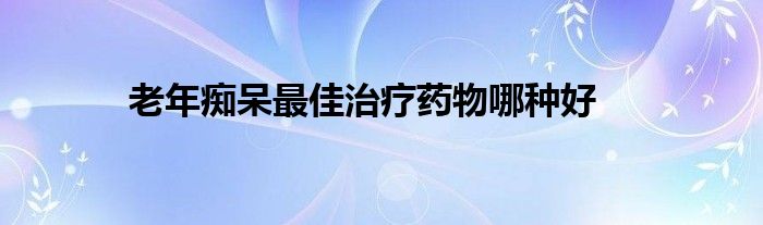 老年痴呆最佳治疗药物哪种好