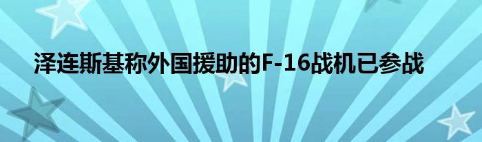 泽连斯基称外国援助的F-16战机已参战