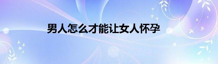 男人怎么才能让女人怀孕